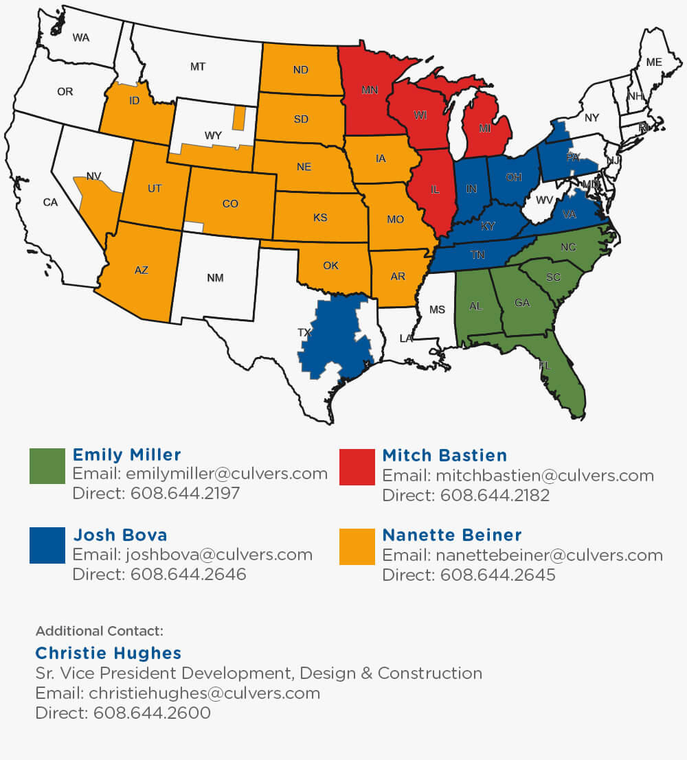 For Real Estate Inquires, please contact: Christie Hughes at christiehughes@culvers.com for south eastern states, Josh Bova at joshbova@culvers.com for east midwest states, north eastern states and Texas, Mitch Bastien at mitchbastien@culvers.com for nothern midwest states, and Nanette Beiner at nanettebeiner@culvers.com for west midwest states and western states. Additional Contact, Christie Hughes Sr Vice President Development, Design and Construction at christiehughes@culvers.com