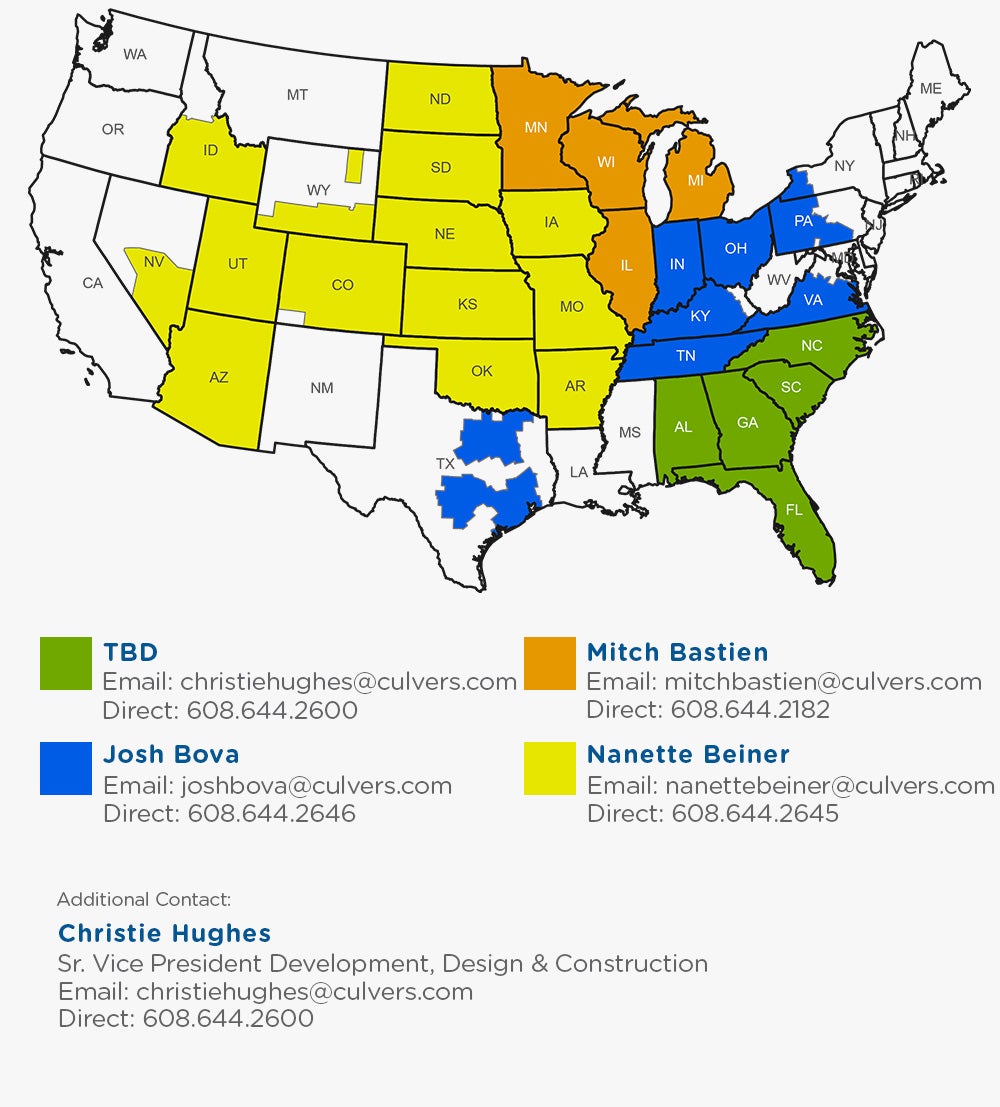 For Real Estate Inquires, please contact: Christie Hughes at christiehughes@culvers.com for south eastern states, Josh Bova at joshbova@culvers.com for east midwest states, north eastern states and Texas, Mitch Bastien at mitchbastien@culvers.com for nothern midwest states, and Nanette Beiner at nanettebeiner@culvers.com for west midwest states and western states. Additional Contact, Christie Hughes Sr Vice President Development, Design and Construction at christiehughes@culvers.com